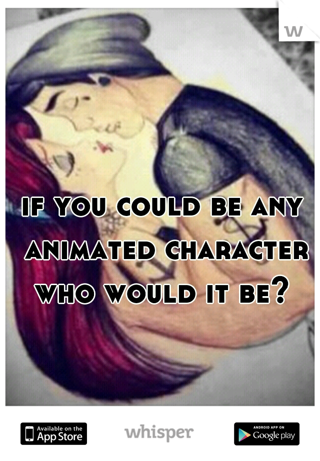 if you could be any animated character who would it be? 
