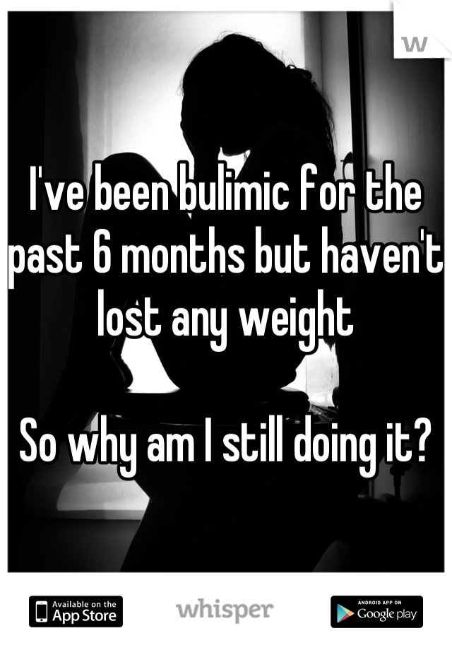 I've been bulimic for the past 6 months but haven't lost any weight 

So why am I still doing it?