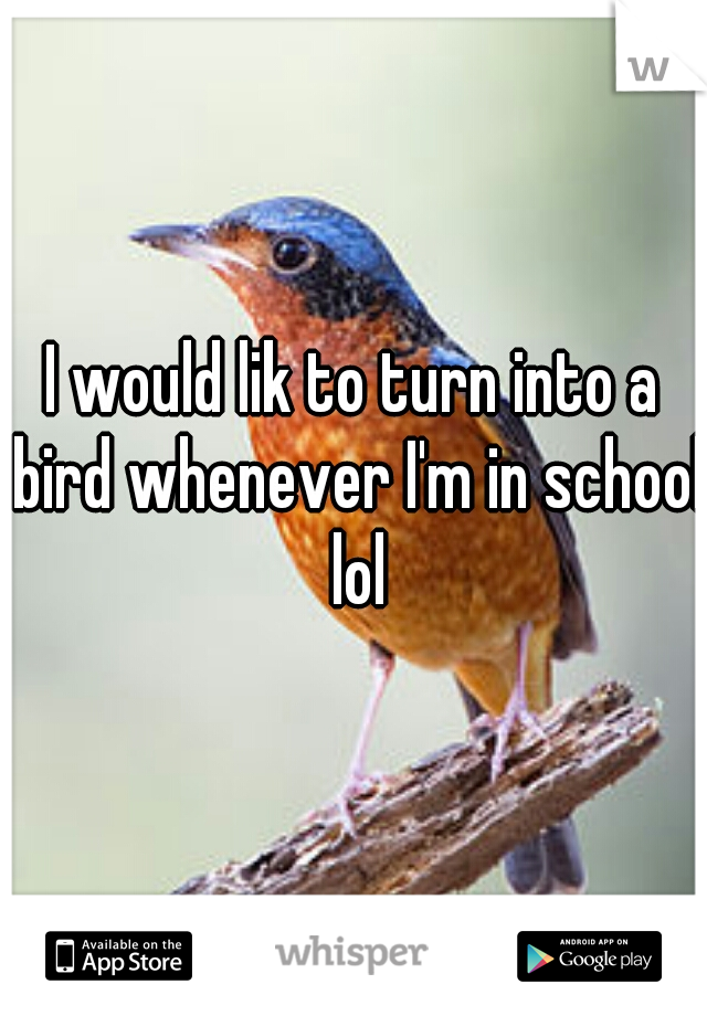 I would lik to turn into a bird whenever I'm in school lol