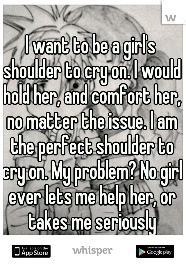 I want to be a girl's shoulder to cry on. I would hold her, and comfort her, no matter the issue. I am the perfect shoulder to cry on. My problem? No girl ever lets me help her, or takes me seriously