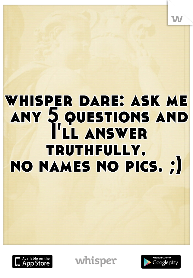 whisper dare: ask me any 5 questions and I'll answer truthfully. 

no names no pics. ;)