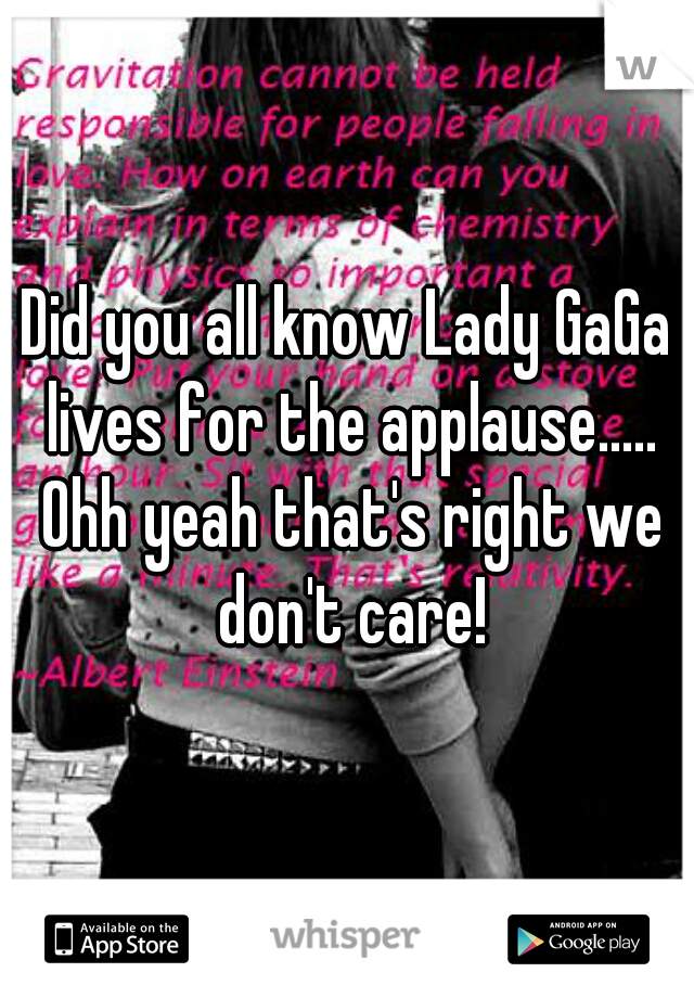 Did you all know Lady GaGa lives for the applause..... Ohh yeah that's right we don't care!