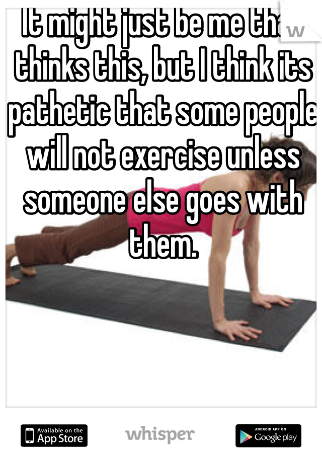 It might just be me that thinks this, but I think its pathetic that some people will not exercise unless someone else goes with them.