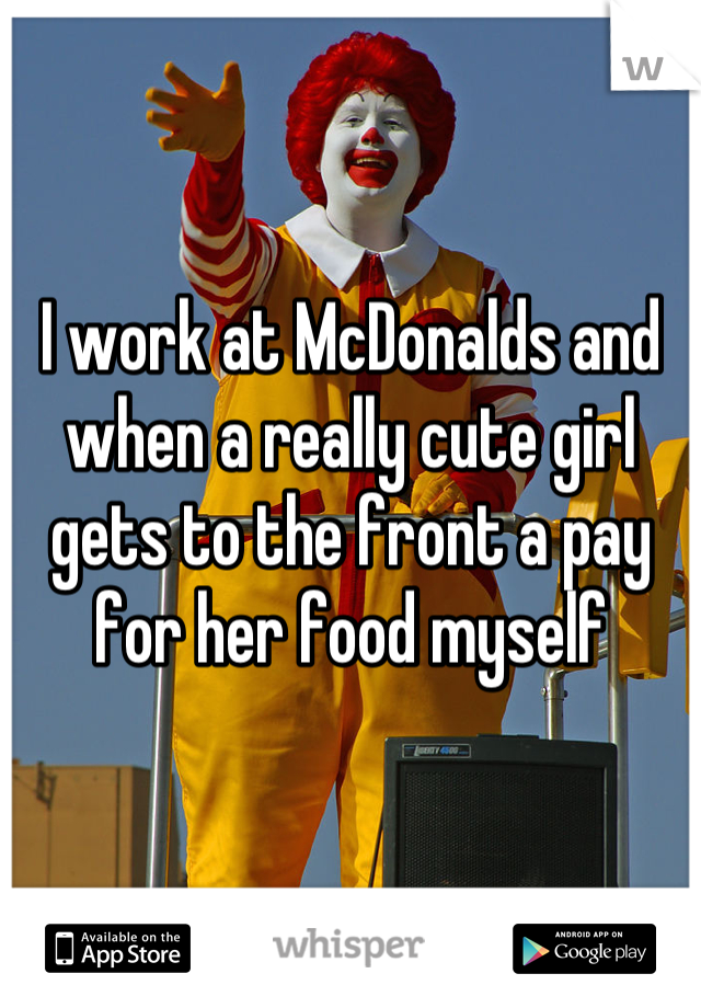 I work at McDonalds and when a really cute girl gets to the front a pay for her food myself