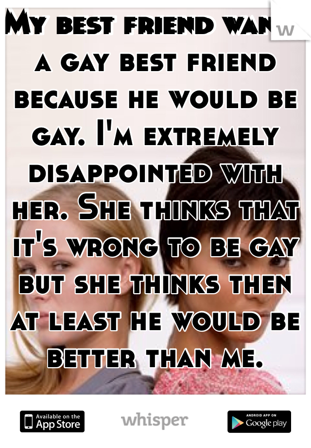 My best friend wants a gay best friend because he would be gay. I'm extremely disappointed with her. She thinks that it's wrong to be gay but she thinks then at least he would be better than me. 