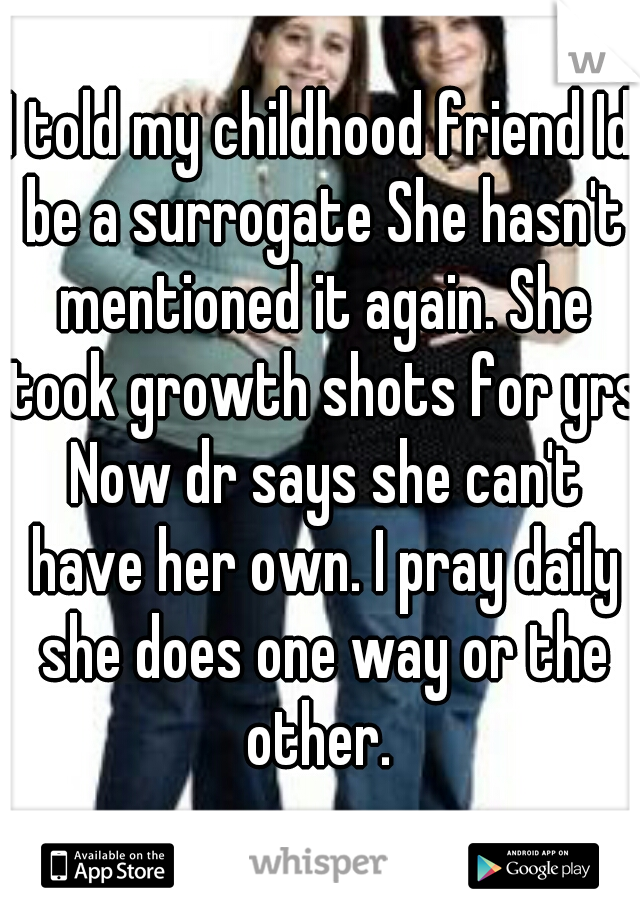 I told my childhood friend Id be a surrogate She hasn't mentioned it again. She took growth shots for yrs Now dr says she can't have her own. I pray daily she does one way or the other. 