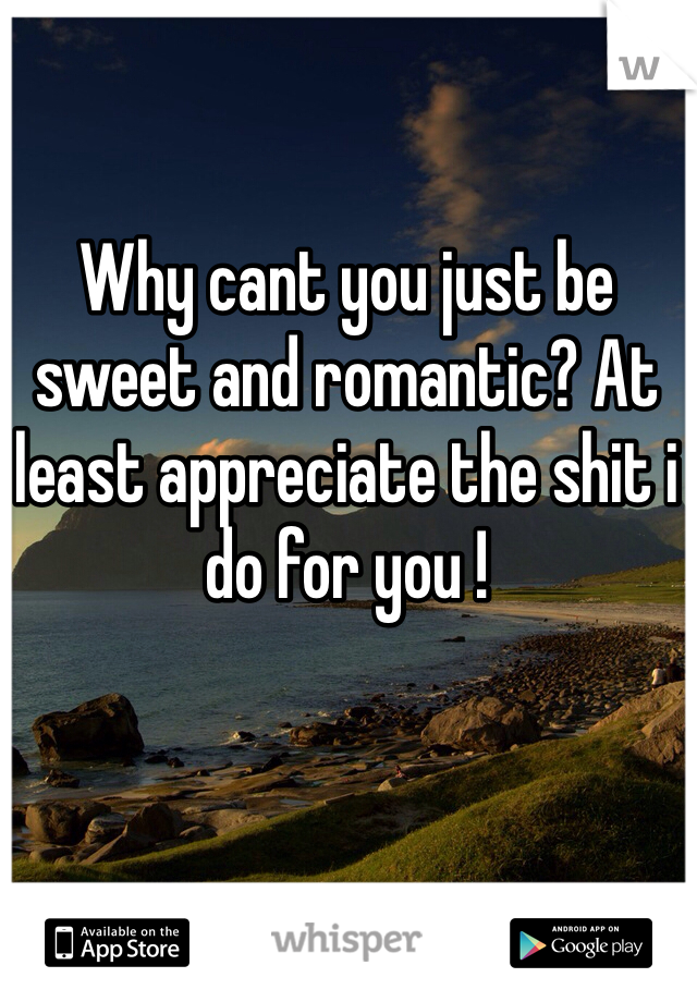 Why cant you just be sweet and romantic? At least appreciate the shit i do for you ! 