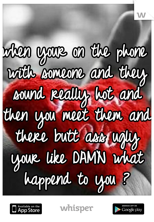 when your on the phone with someone and they sound really hot and then you meet them and there butt ass ugly your like DAMN what happend to you ?