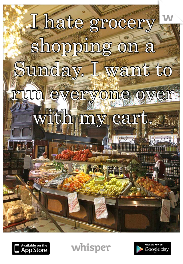 I hate grocery shopping on a Sunday. I want to run everyone over with my cart. 