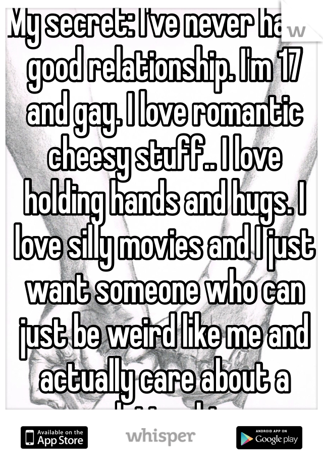 My secret: I've never had a good relationship. I'm 17 and gay. I love romantic cheesy stuff.. I love holding hands and hugs. I love silly movies and I just want someone who can just be weird like me and actually care about a relationship..