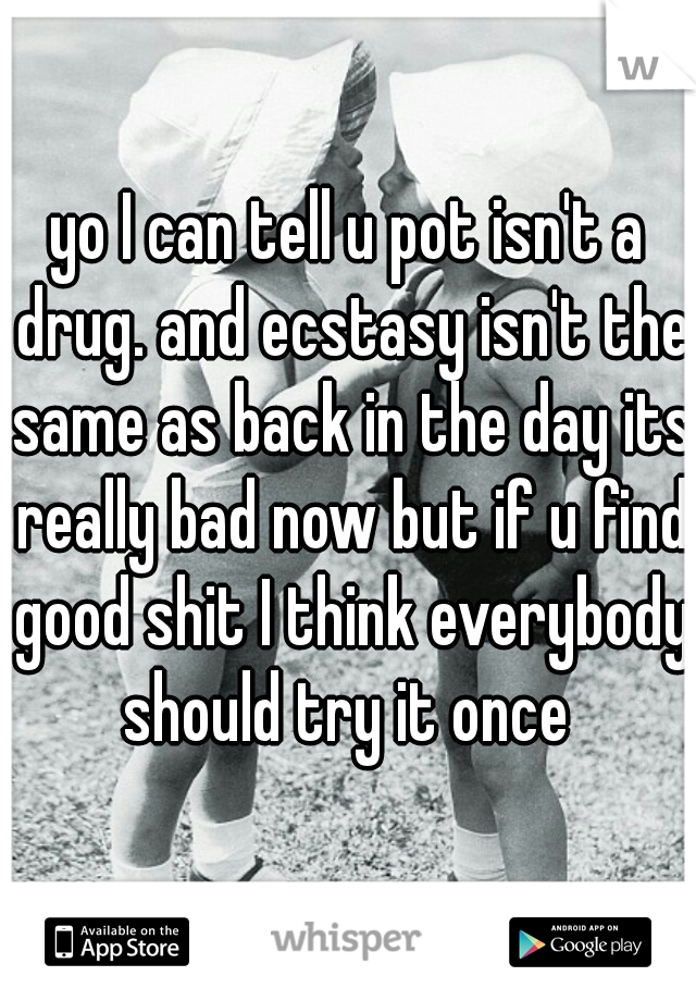 yo I can tell u pot isn't a drug. and ecstasy isn't the same as back in the day its really bad now but if u find good shit I think everybody should try it once 