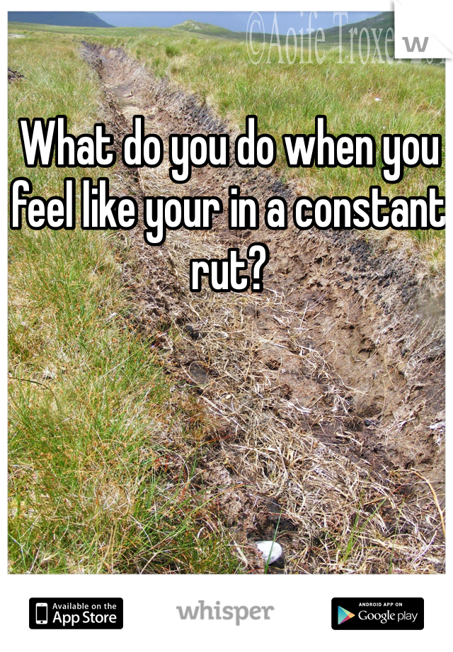 What do you do when you feel like your in a constant rut?