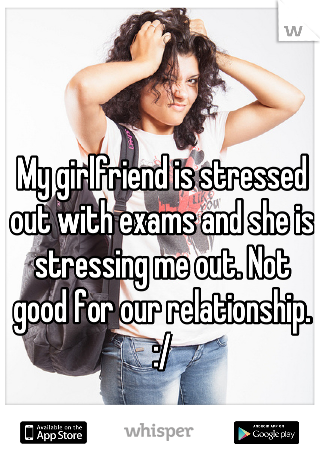 My girlfriend is stressed out with exams and she is stressing me out. Not good for our relationship. :/