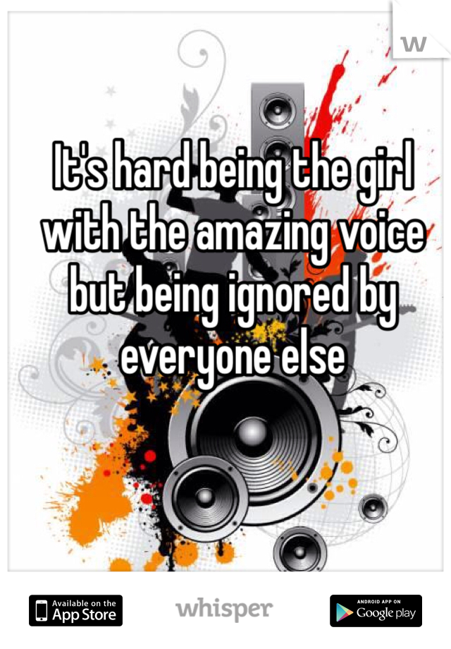 It's hard being the girl with the amazing voice but being ignored by everyone else 
