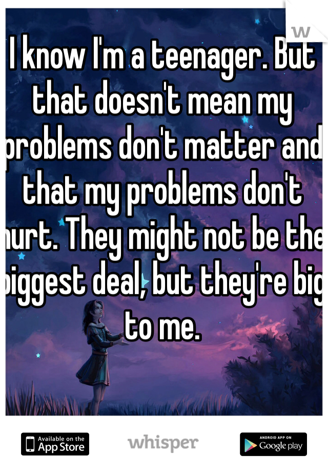 I know I'm a teenager. But that doesn't mean my problems don't matter and that my problems don't hurt. They might not be the biggest deal, but they're big to me. 