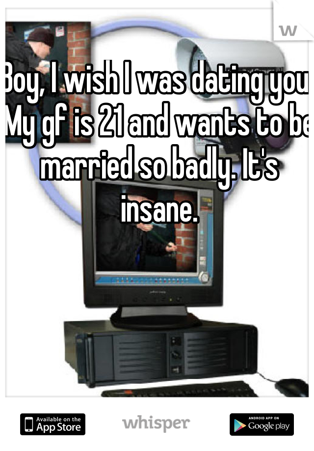 Boy, I wish I was dating you. My gf is 21 and wants to be married so badly. It's insane.