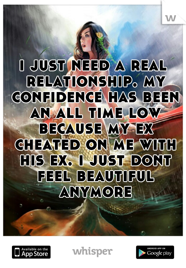 i just need a real relationship. my confidence has been an all time low because my ex cheated on me with his ex. i just dont feel beautiful anymore