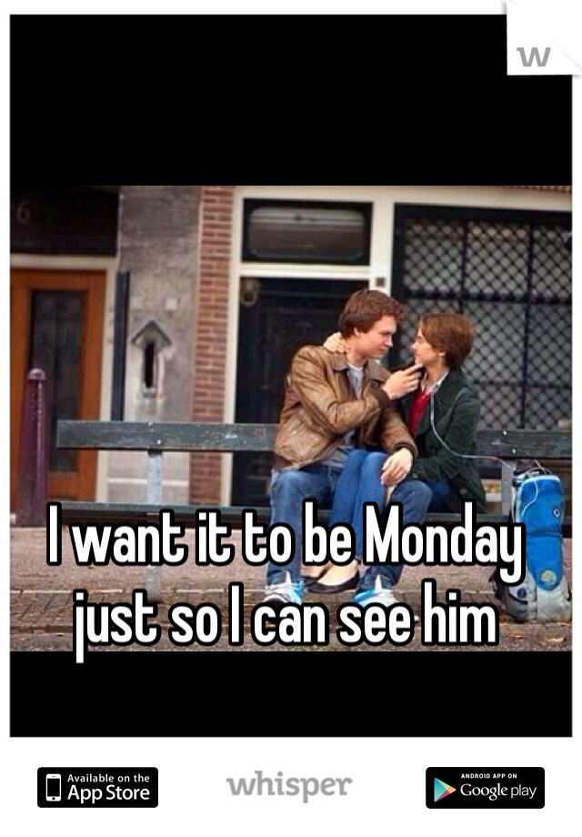 I want it to be Monday just so I can see him 