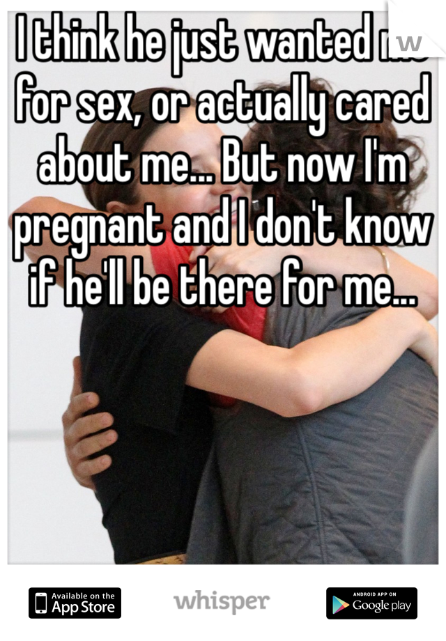 I think he just wanted me for sex, or actually cared about me... But now I'm pregnant and I don't know if he'll be there for me... 