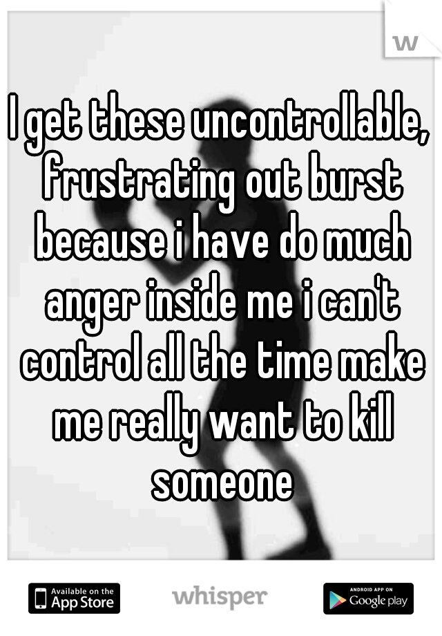 I get these uncontrollable, frustrating out burst because i have do much anger inside me i can't control all the time make me really want to kill someone