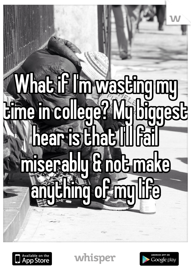 What if I'm wasting my time in college? My biggest hear is that I'll fail miserably & not make anything of my life 