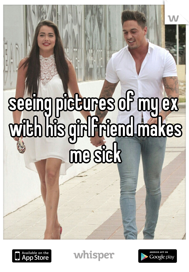seeing pictures of my ex with his girlfriend makes me sick