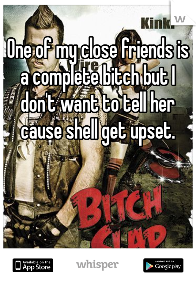 One of my close friends is a complete bitch but I don't want to tell her cause shell get upset.