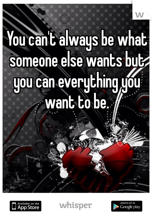 You can't always be what someone else wants but you can everything you want to be. 