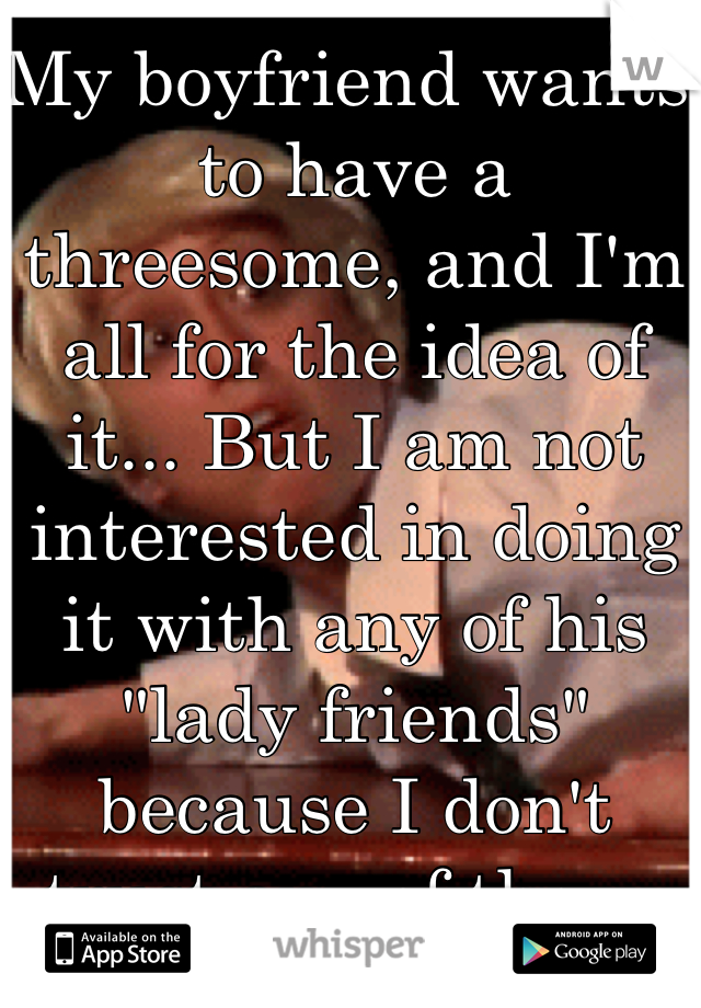 My boyfriend wants to have a threesome, and I'm all for the idea of it... But I am not interested in doing it with any of his "lady friends" because I don't trust any of them.
