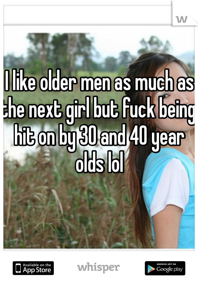 I like older men as much as the next girl but fuck being hit on by 30 and 40 year olds lol 