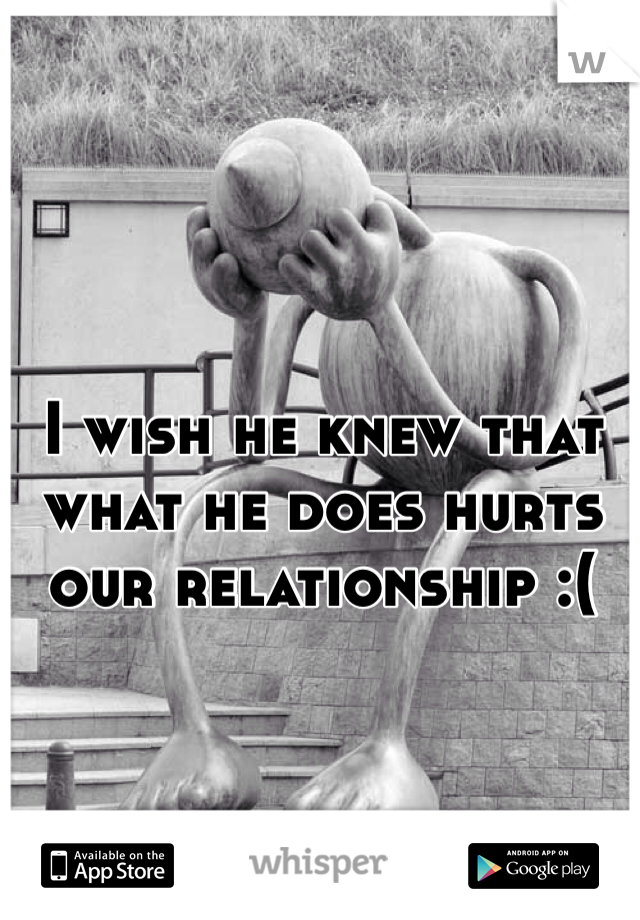 I wish he knew that what he does hurts our relationship :(