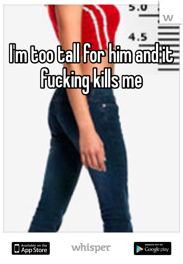 I'm too tall for him and it fucking kills me 