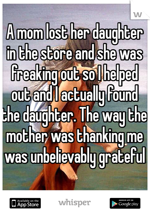 A mom lost her daughter in the store and she was freaking out so I helped out and I actually found the daughter. The way the mother was thanking me was unbelievably grateful