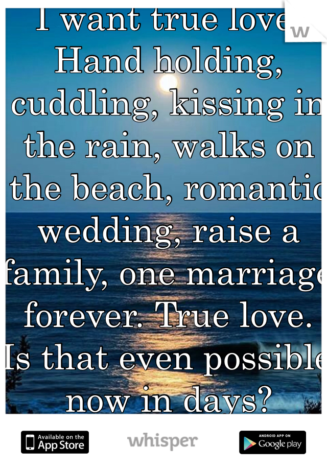 I want true love. Hand holding, cuddling, kissing in the rain, walks on the beach, romantic wedding, raise a family, one marriage forever. True love. 
Is that even possible now in days?