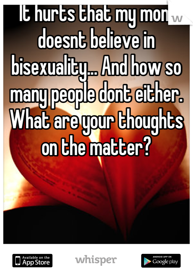 It hurts that my mom doesnt believe in bisexuality... And how so many people dont either. What are your thoughts on the matter?
