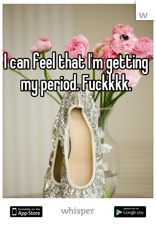 I can feel that I'm getting my period. Fuckkkk.
