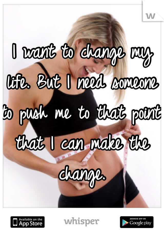 I want to change my life. But I need someone to push me to that point that I can make the change. 
