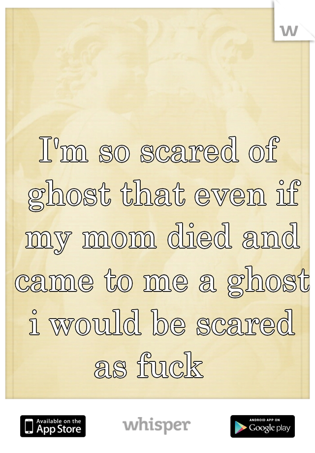 I'm so scared of ghost that even if my mom died and came to me a ghost i would be scared as fuck   