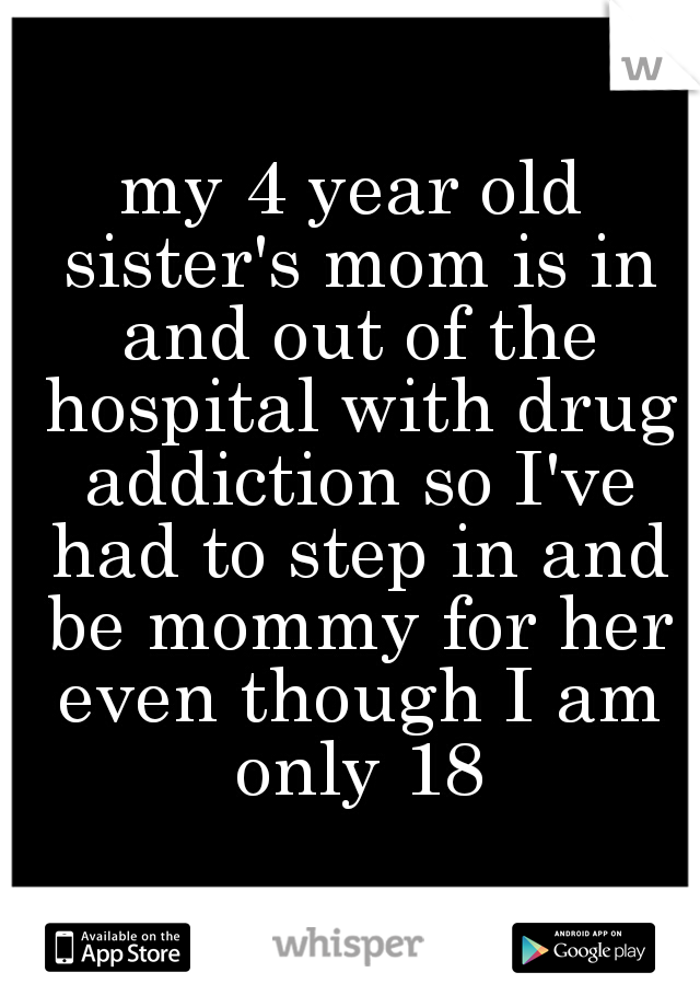my 4 year old sister's mom is in and out of the hospital with drug addiction so I've had to step in and be mommy for her even though I am only 18