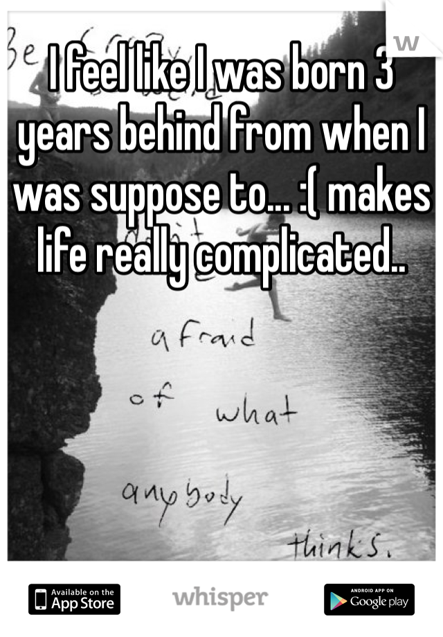 I feel like I was born 3 years behind from when I was suppose to... :( makes life really complicated..