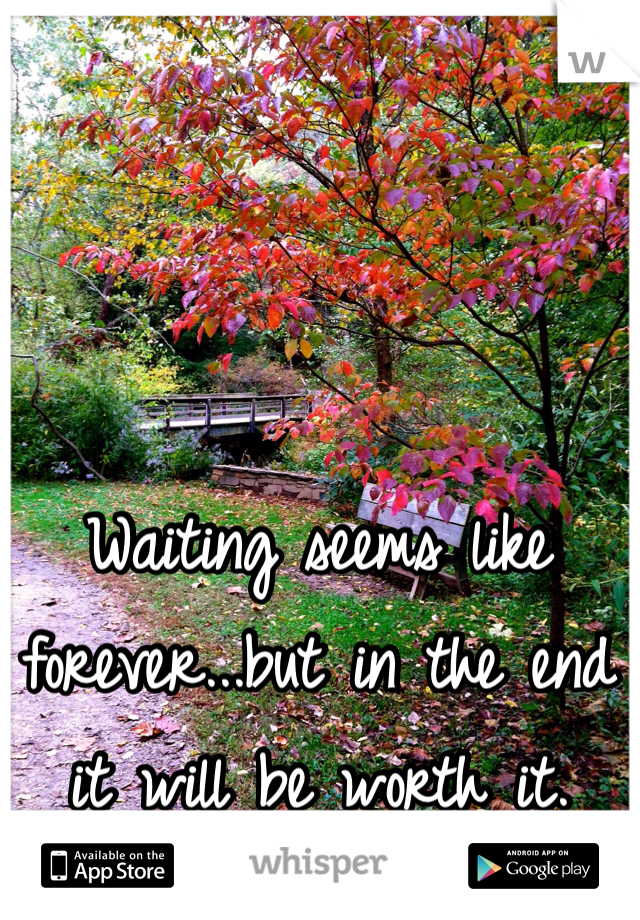 Waiting seems like forever...but in the end it will be worth it.