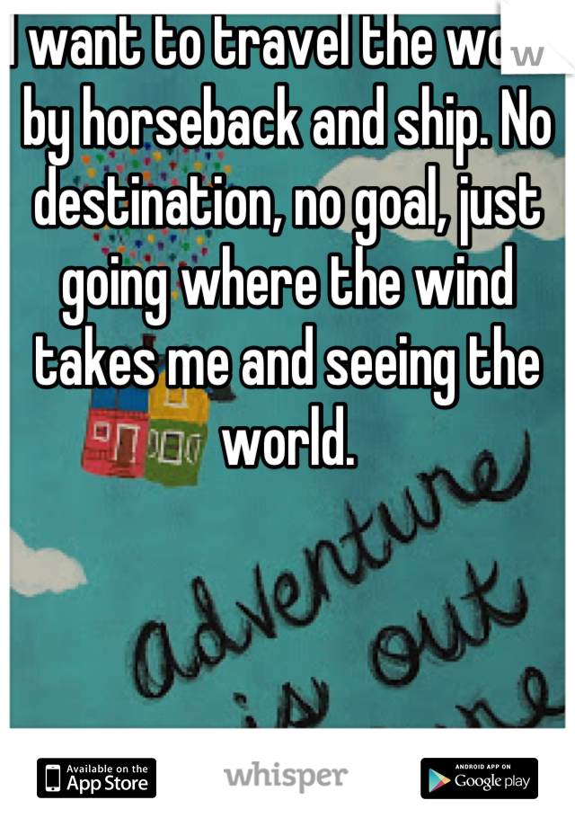 I want to travel the world by horseback and ship. No destination, no goal, just going where the wind takes me and seeing the world.