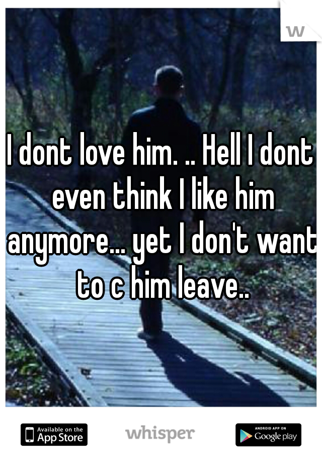 I dont love him. .. Hell I dont even think I like him anymore... yet I don't want to c him leave..
