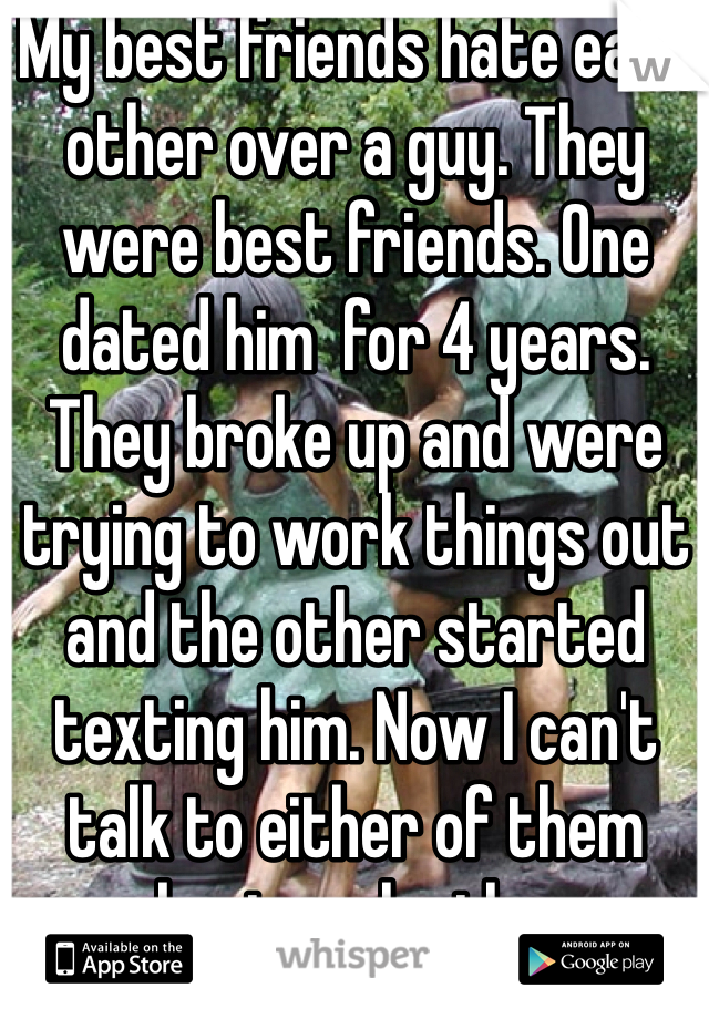 My best friends hate each other over a guy. They were best friends. One dated him  for 4 years. They broke up and were trying to work things out and the other started texting him. Now I can't talk to either of them about each other.
