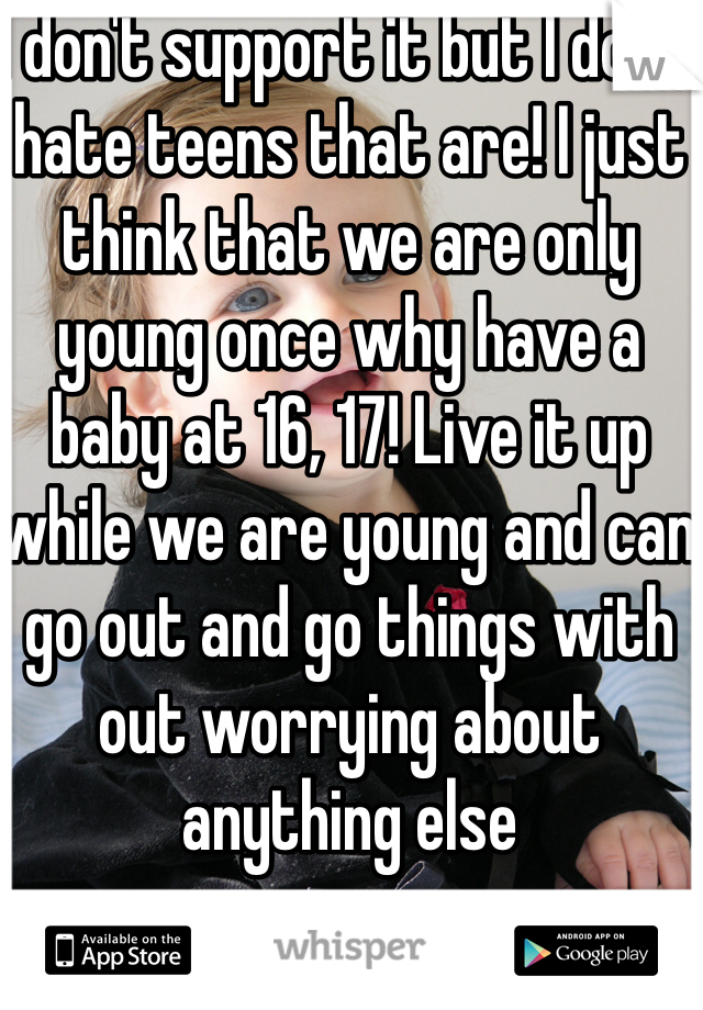 I don't support it but I don't hate teens that are! I just think that we are only young once why have a baby at 16, 17! Live it up while we are young and can go out and go things with out worrying about anything else