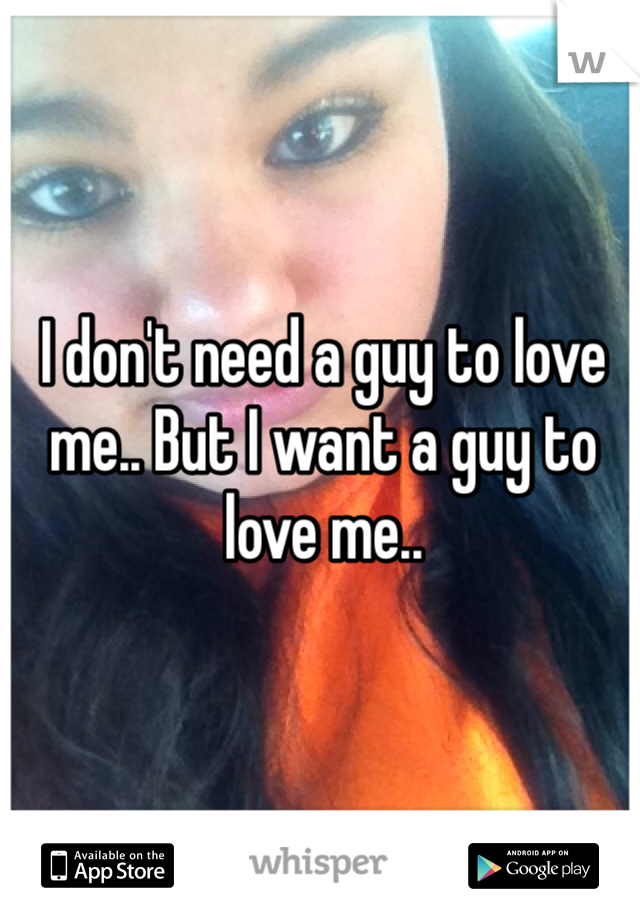I don't need a guy to love me.. But I want a guy to love me..