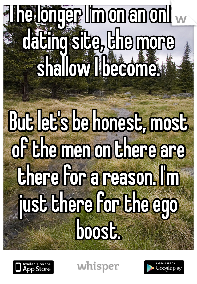 The longer I'm on an online dating site, the more shallow I become.

But let's be honest, most of the men on there are there for a reason. I'm just there for the ego boost.