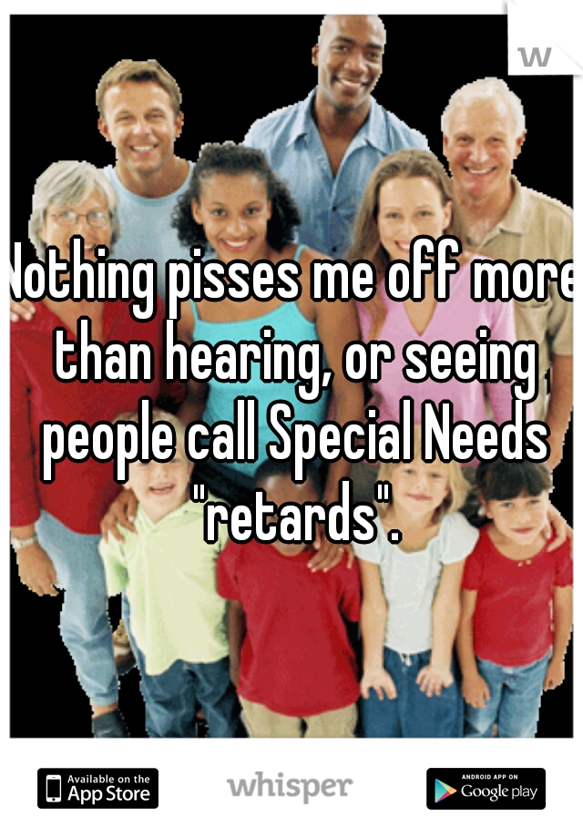 Nothing pisses me off more than hearing, or seeing people call Special Needs "retards".