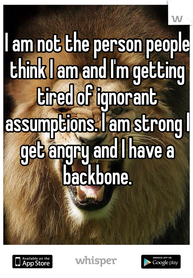 I am not the person people think I am and I'm getting tired of ignorant assumptions. I am strong I get angry and I have a backbone.