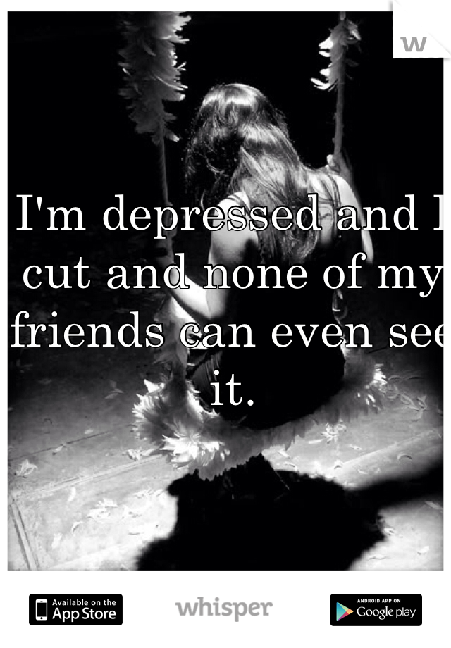 I'm depressed and I cut and none of my friends can even see it. 